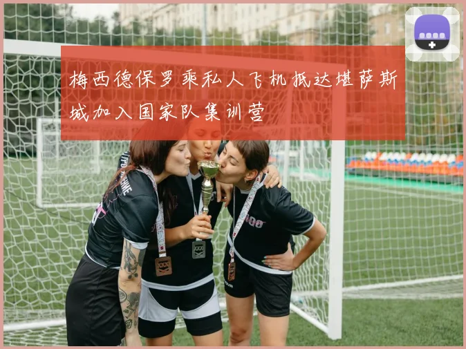 梅西德保罗乘私人飞机抵达堪萨斯城加入国家队集训营
