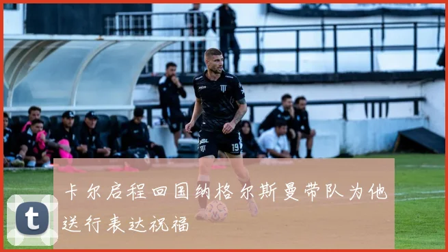卡尔启程回国纳格尔斯曼带队为他送行表达祝福