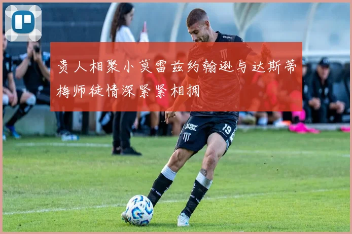 贵人相聚小莫雷兹约翰逊与达斯蒂梅师徒情深紧紧相拥