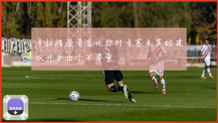 卡拉格澄清言论称对卡塞米罗的建议并非出于不尊重