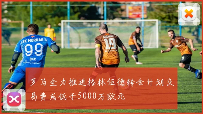 罗马全力推进格林伍德转会计划交易费或低于5000万欧元