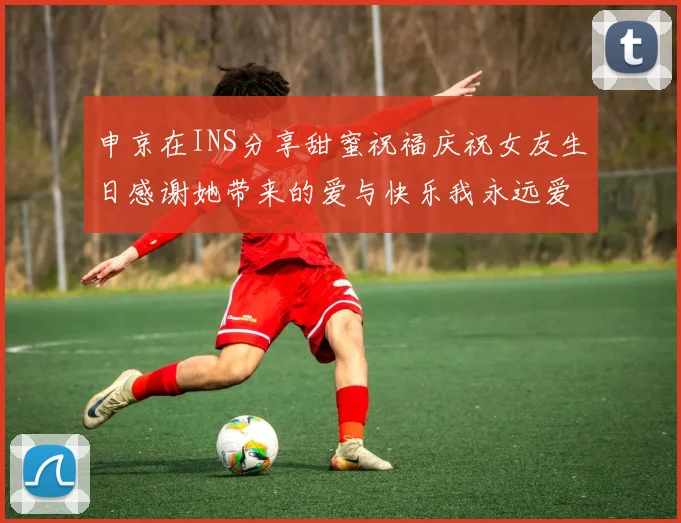 申京在INS分享甜蜜祝福庆祝女友生日感谢她带来的爱与快乐我永远爱你