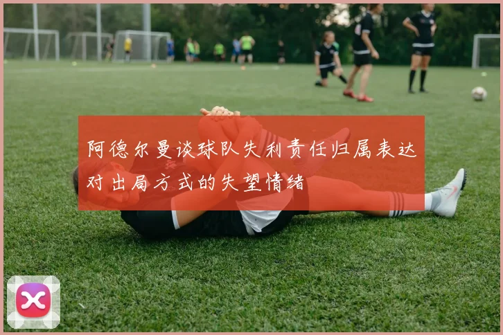阿德尔曼谈球队失利责任归属表达对出局方式的失望情绪