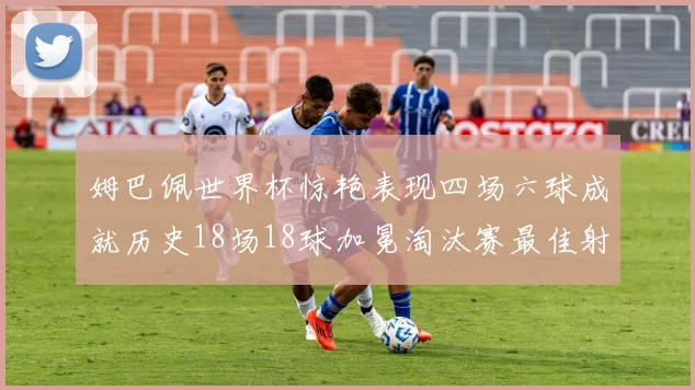 姆巴佩世界杯惊艳表现四场六球成就历史18场18球加冕淘汰赛最佳射手