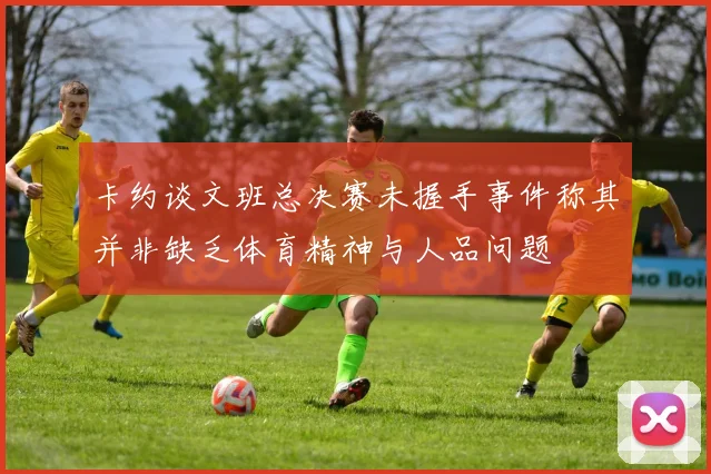卡约谈文班总决赛未握手事件称其并非缺乏体育精神与人品问题