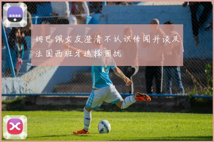姆巴佩女友澄清不认识传闻并谈及法国西班牙选择困扰