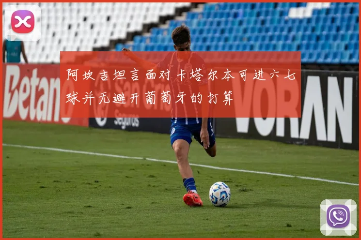 阿坎吉坦言面对卡塔尔本可进六七球并无避开葡萄牙的打算