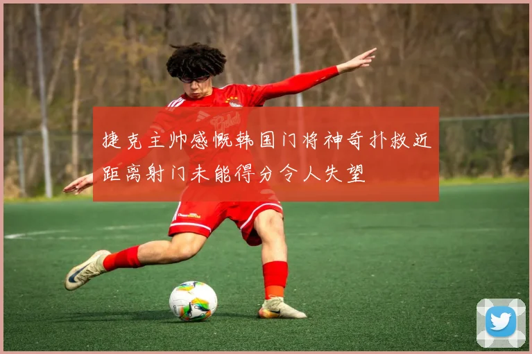 捷克主帅感慨韩国门将神奇扑救近距离射门未能得分令人失望
