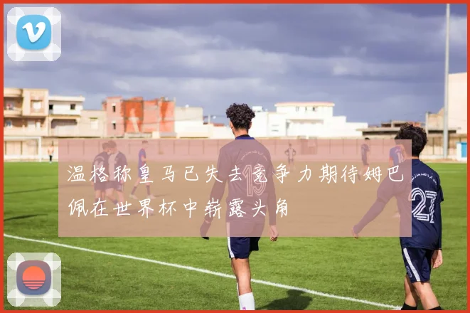 温格称皇马已失去竞争力期待姆巴佩在世界杯中崭露头角