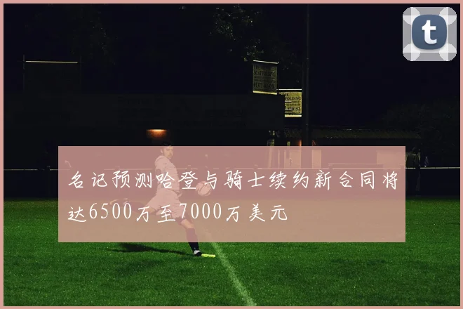 名记预测哈登与骑士续约新合同将达6500万至7000万美元