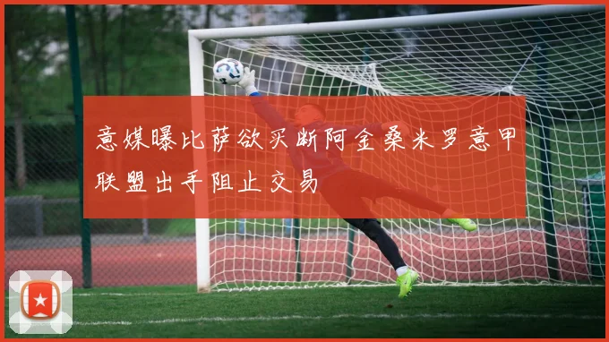 意媒曝比萨欲买断阿金桑米罗意甲联盟出手阻止交易