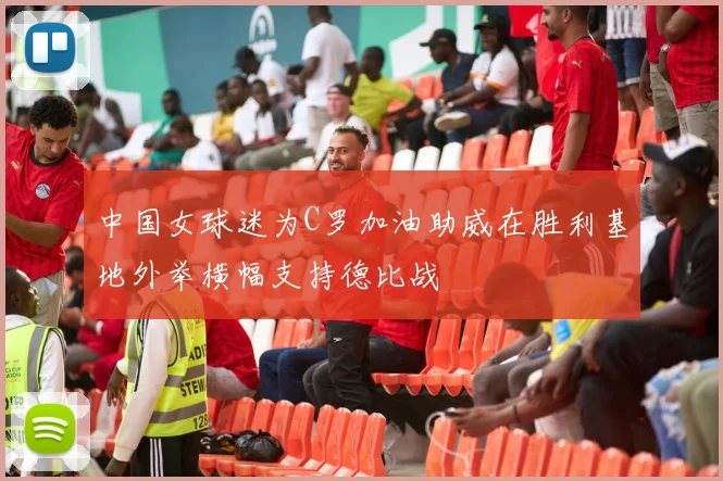 中国女球迷为C罗加油助威在胜利基地外举横幅支持德比战