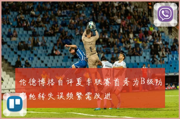 伦德博格自评夏季联赛首秀为B级防守轮转失误频繁需改进