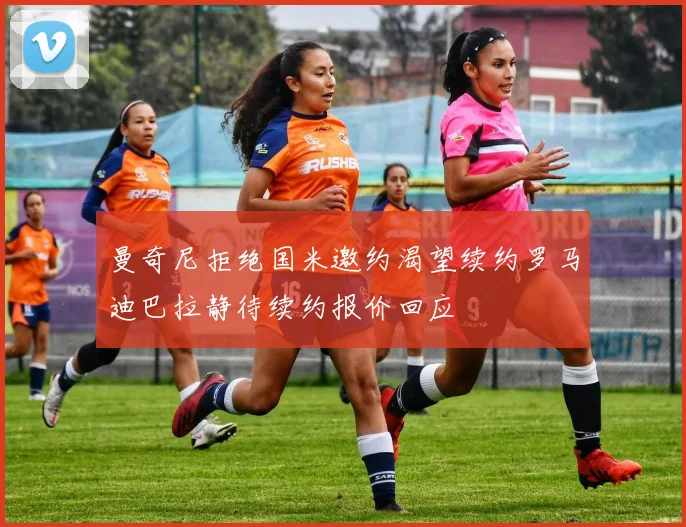 曼奇尼拒绝国米邀约渴望续约罗马迪巴拉静待续约报价回应