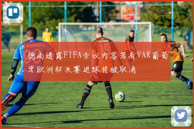 德尚透露FIFA会议内容若有VAR葡萄牙欧洲杯决赛进球将被取消
