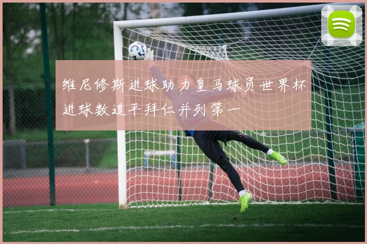 维尼修斯进球助力皇马球员世界杯进球数追平拜仁并列第一