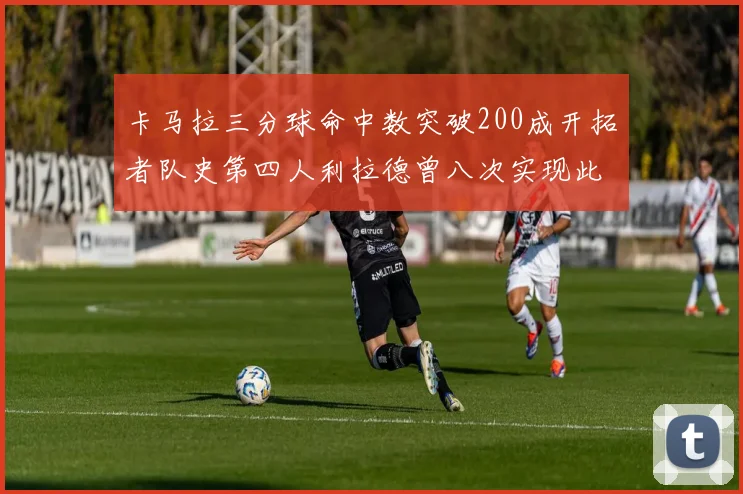 卡马拉三分球命中数突破200成开拓者队史第四人利拉德曾八次实现此成就
