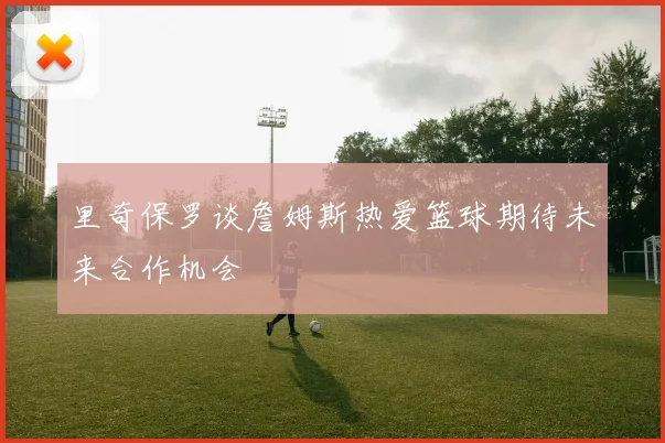 里奇保罗谈詹姆斯热爱篮球期待未来合作机会
