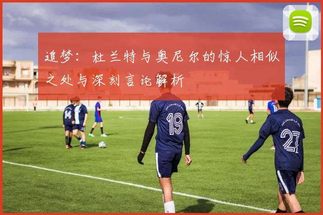追梦：杜兰特与奥尼尔的惊人相似之处与深刻言论解析