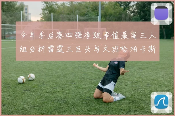 今年季后赛四强净效率值最高三人组分析雷霆三巨头与文班哈珀卡斯尔的表现对比
