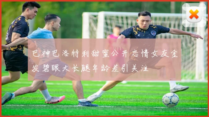 巴神巴洛特利甜蜜公开恋情女友金发碧眼大长腿年龄差引关注
